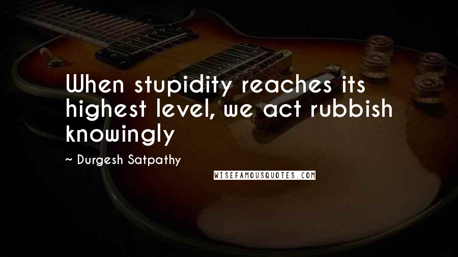 Durgesh Satpathy Quotes: When stupidity reaches its highest level, we act rubbish knowingly