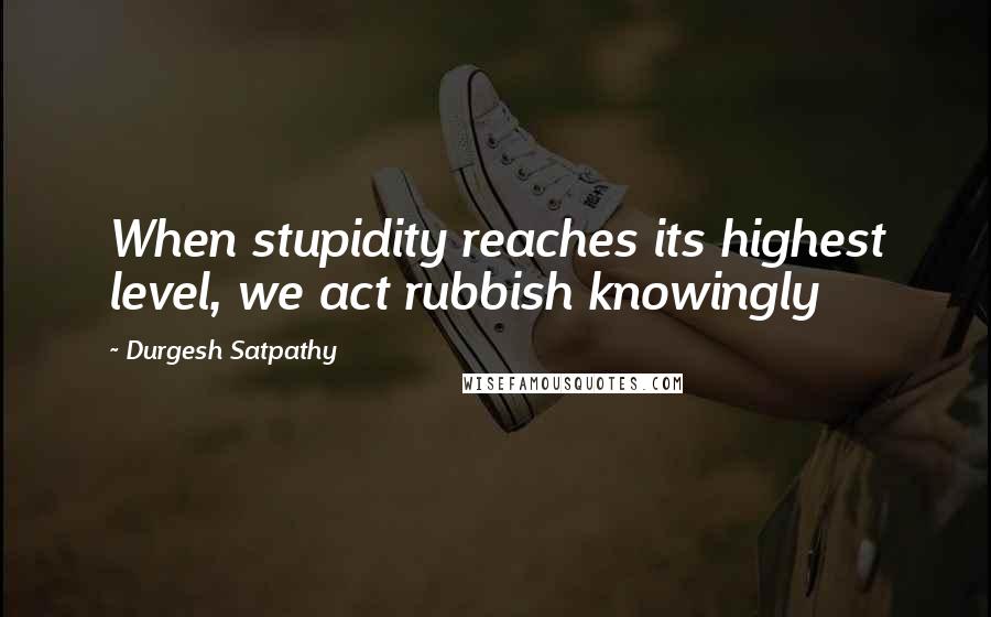 Durgesh Satpathy Quotes: When stupidity reaches its highest level, we act rubbish knowingly