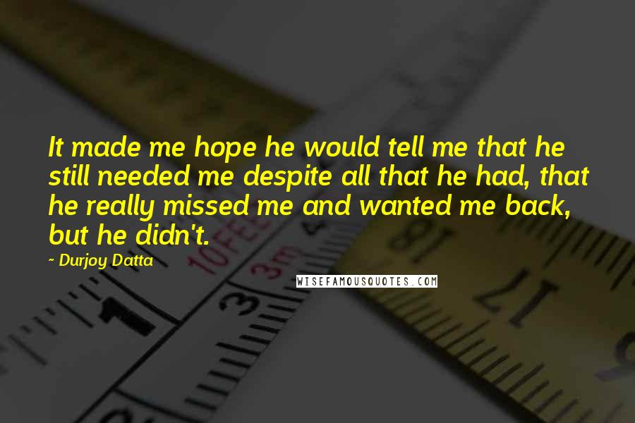 Durjoy Datta Quotes: It made me hope he would tell me that he still needed me despite all that he had, that he really missed me and wanted me back, but he didn't.