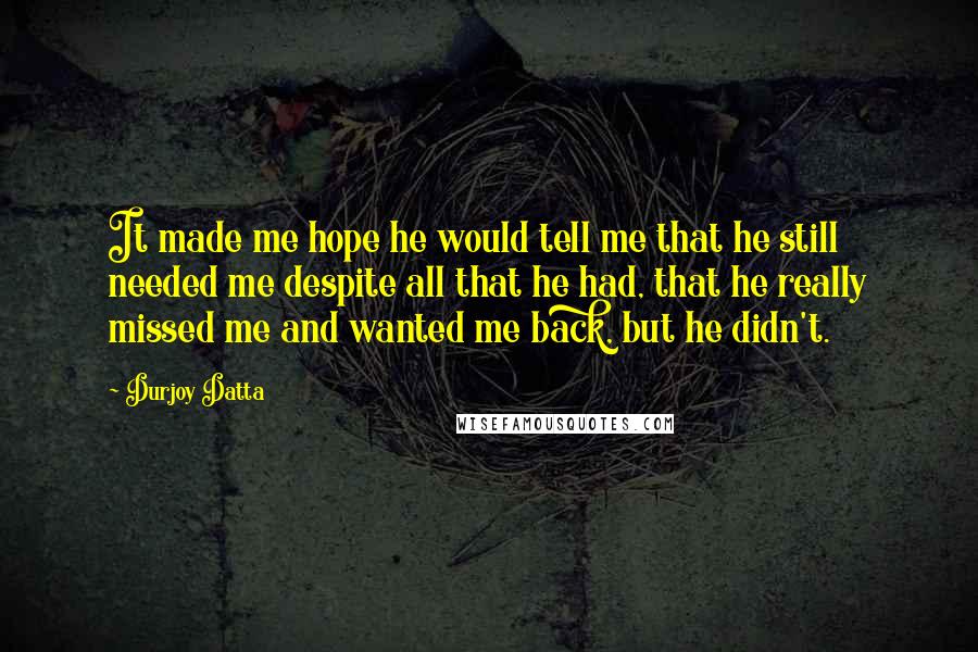 Durjoy Datta Quotes: It made me hope he would tell me that he still needed me despite all that he had, that he really missed me and wanted me back, but he didn't.