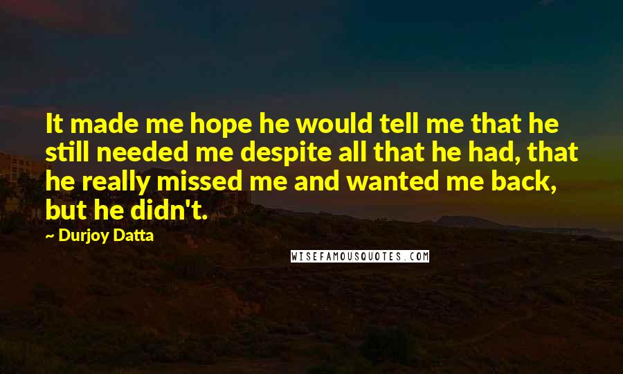 Durjoy Datta Quotes: It made me hope he would tell me that he still needed me despite all that he had, that he really missed me and wanted me back, but he didn't.