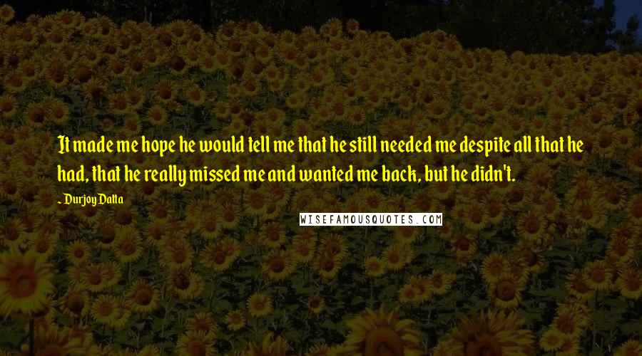 Durjoy Datta Quotes: It made me hope he would tell me that he still needed me despite all that he had, that he really missed me and wanted me back, but he didn't.