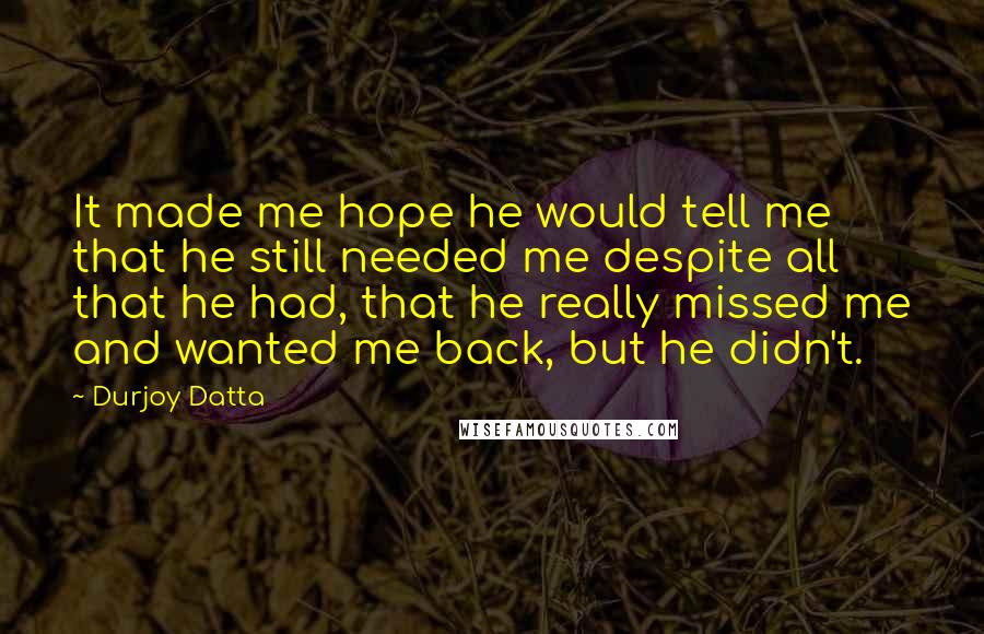 Durjoy Datta Quotes: It made me hope he would tell me that he still needed me despite all that he had, that he really missed me and wanted me back, but he didn't.
