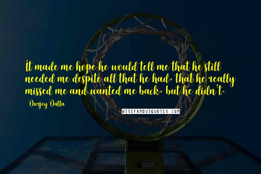 Durjoy Datta Quotes: It made me hope he would tell me that he still needed me despite all that he had, that he really missed me and wanted me back, but he didn't.