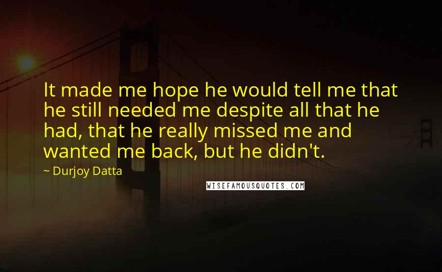 Durjoy Datta Quotes: It made me hope he would tell me that he still needed me despite all that he had, that he really missed me and wanted me back, but he didn't.