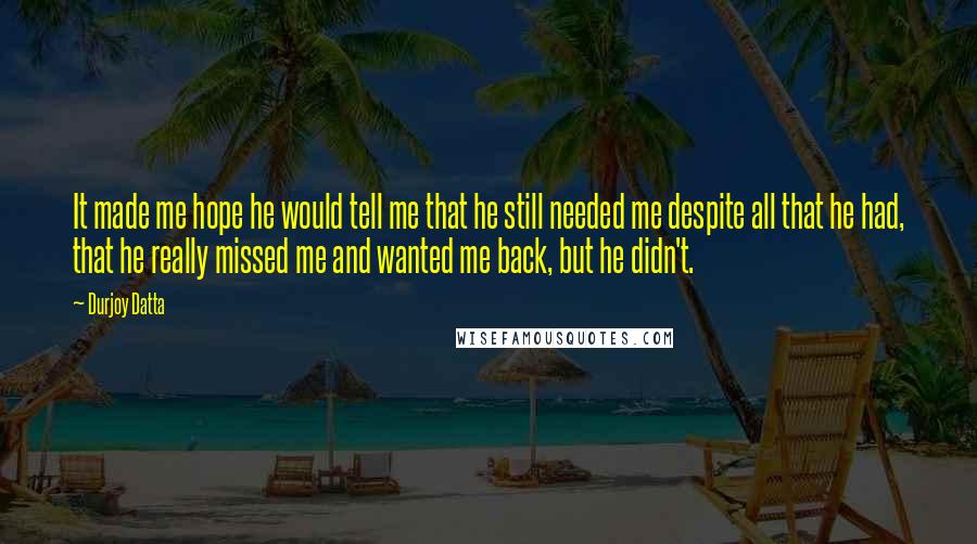 Durjoy Datta Quotes: It made me hope he would tell me that he still needed me despite all that he had, that he really missed me and wanted me back, but he didn't.