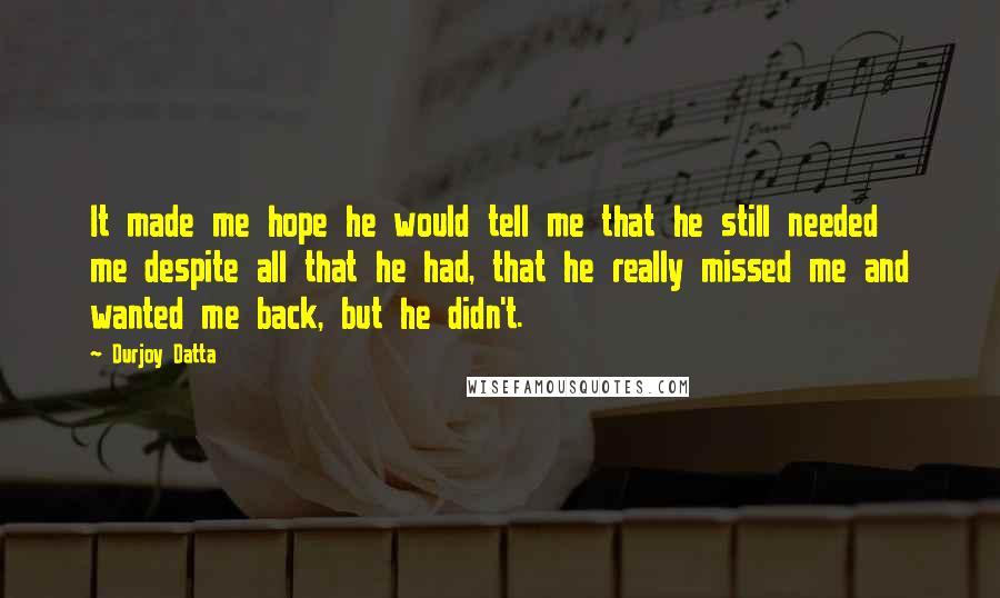 Durjoy Datta Quotes: It made me hope he would tell me that he still needed me despite all that he had, that he really missed me and wanted me back, but he didn't.