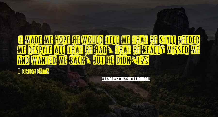 Durjoy Datta Quotes: It made me hope he would tell me that he still needed me despite all that he had, that he really missed me and wanted me back, but he didn't.