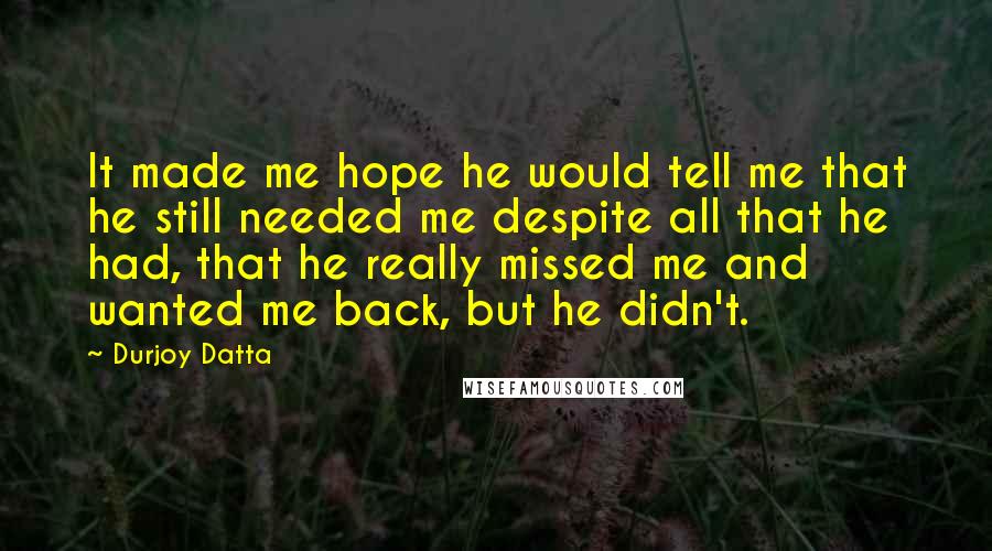 Durjoy Datta Quotes: It made me hope he would tell me that he still needed me despite all that he had, that he really missed me and wanted me back, but he didn't.