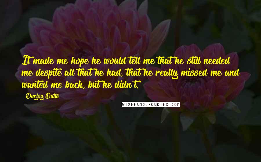 Durjoy Datta Quotes: It made me hope he would tell me that he still needed me despite all that he had, that he really missed me and wanted me back, but he didn't.