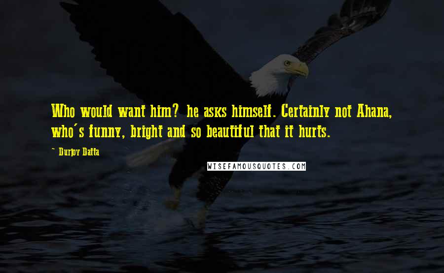 Durjoy Datta Quotes: Who would want him? he asks himself. Certainly not Ahana, who's funny, bright and so beautiful that it hurts.