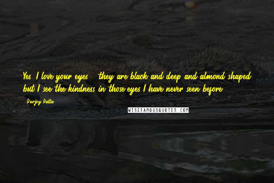 Durjoy Datta Quotes: Yes, I love your eyes - they are black and deep and almond-shaped but I see the kindness in those eyes I have never seen before,