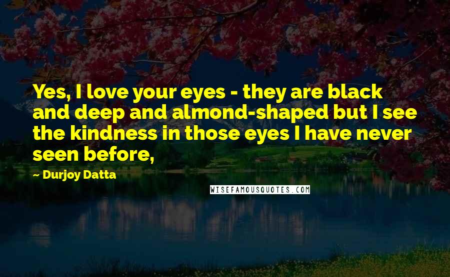 Durjoy Datta Quotes: Yes, I love your eyes - they are black and deep and almond-shaped but I see the kindness in those eyes I have never seen before,