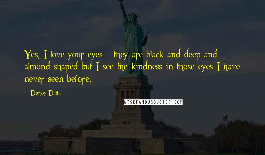 Durjoy Datta Quotes: Yes, I love your eyes - they are black and deep and almond-shaped but I see the kindness in those eyes I have never seen before,