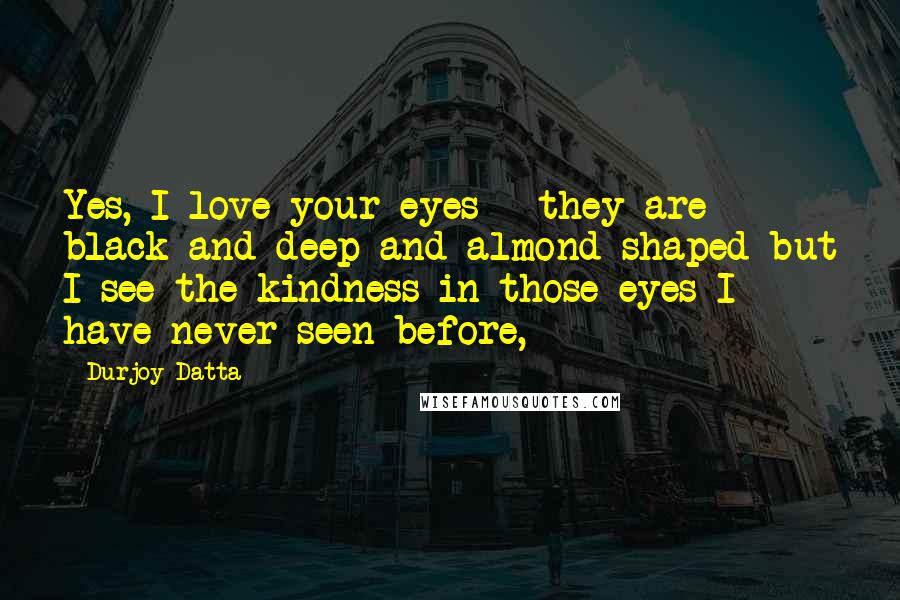 Durjoy Datta Quotes: Yes, I love your eyes - they are black and deep and almond-shaped but I see the kindness in those eyes I have never seen before,
