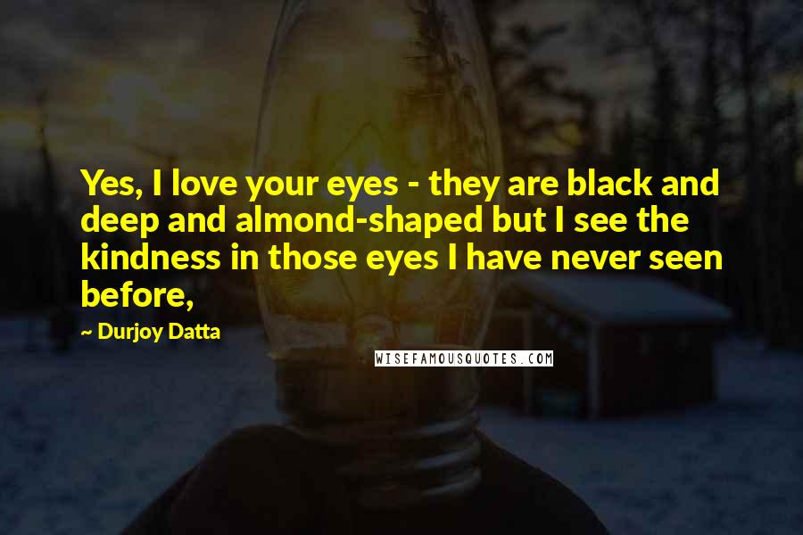 Durjoy Datta Quotes: Yes, I love your eyes - they are black and deep and almond-shaped but I see the kindness in those eyes I have never seen before,