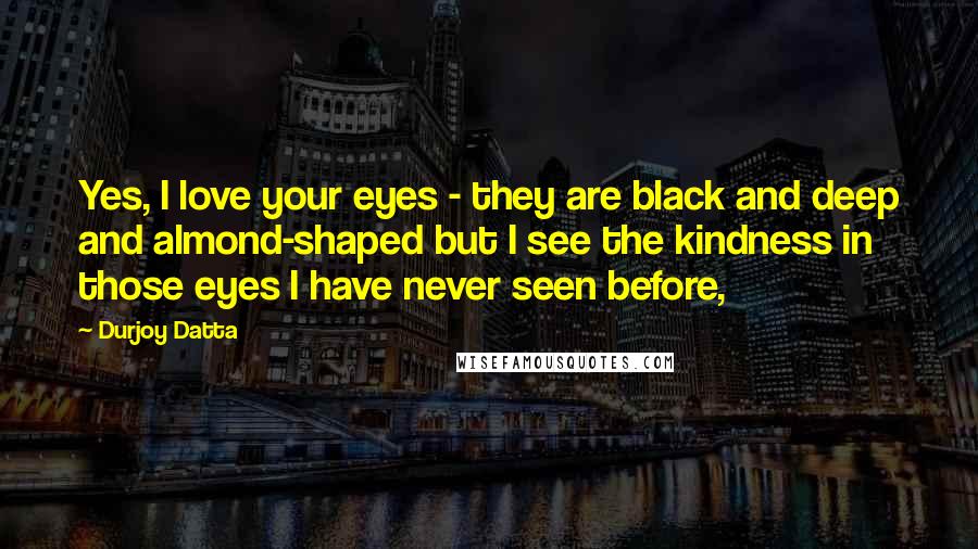 Durjoy Datta Quotes: Yes, I love your eyes - they are black and deep and almond-shaped but I see the kindness in those eyes I have never seen before,