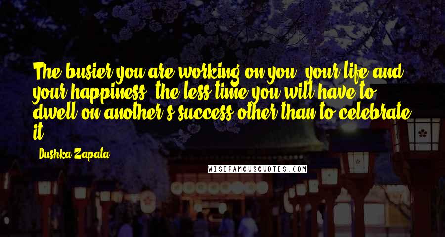 Dushka Zapata Quotes: The busier you are working on you, your life and your happiness, the less time you will have to dwell on another's success other than to celebrate it.