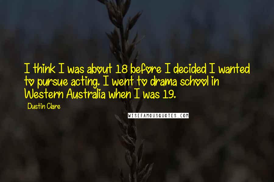 Dustin Clare Quotes: I think I was about 18 before I decided I wanted to pursue acting. I went to drama school in Western Australia when I was 19.