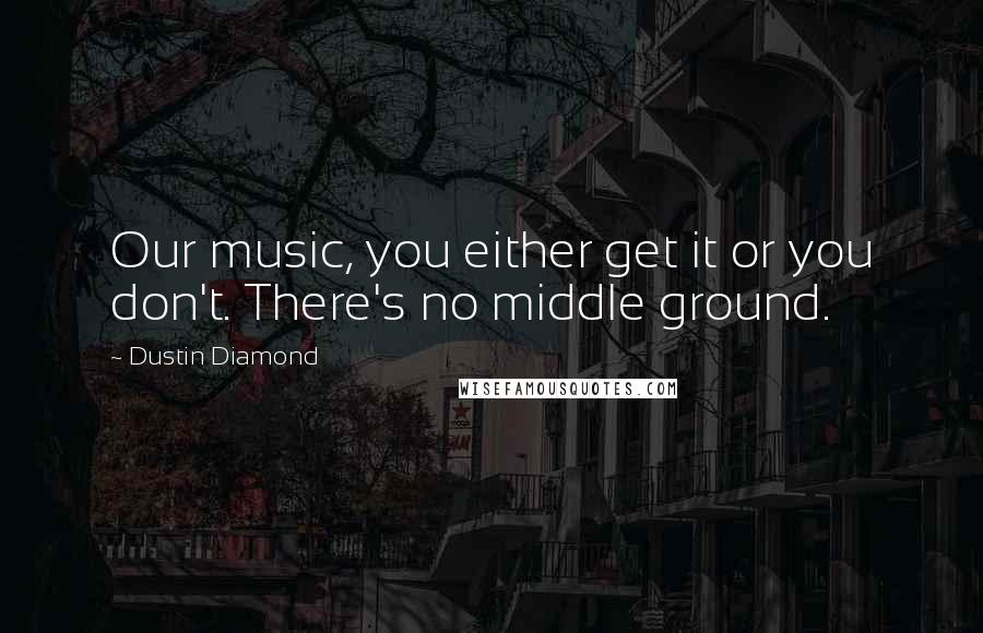 Dustin Diamond Quotes: Our music, you either get it or you don't. There's no middle ground.