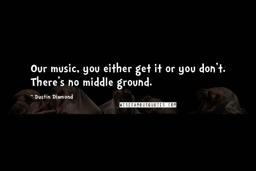 Dustin Diamond Quotes: Our music, you either get it or you don't. There's no middle ground.