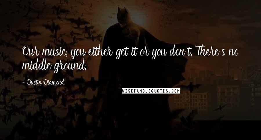 Dustin Diamond Quotes: Our music, you either get it or you don't. There's no middle ground.