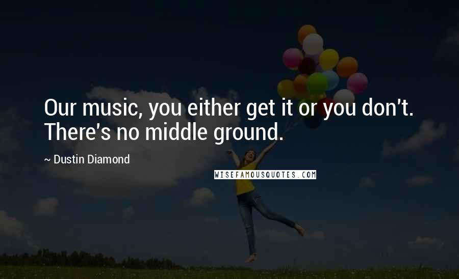 Dustin Diamond Quotes: Our music, you either get it or you don't. There's no middle ground.