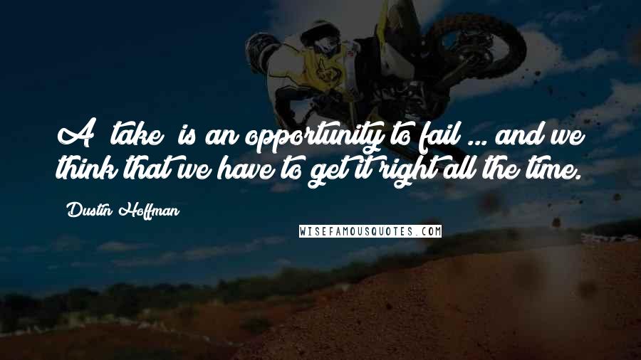 Dustin Hoffman Quotes: A "take" is an opportunity to fail ... and we think that we have to get it right all the time.