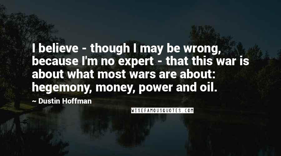 Dustin Hoffman Quotes: I believe - though I may be wrong, because I'm no expert - that this war is about what most wars are about: hegemony, money, power and oil.