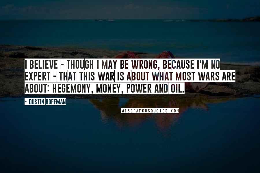 Dustin Hoffman Quotes: I believe - though I may be wrong, because I'm no expert - that this war is about what most wars are about: hegemony, money, power and oil.