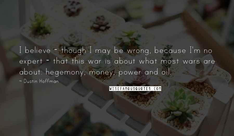 Dustin Hoffman Quotes: I believe - though I may be wrong, because I'm no expert - that this war is about what most wars are about: hegemony, money, power and oil.