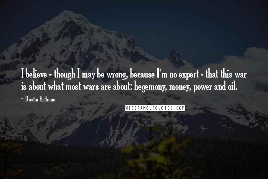 Dustin Hoffman Quotes: I believe - though I may be wrong, because I'm no expert - that this war is about what most wars are about: hegemony, money, power and oil.