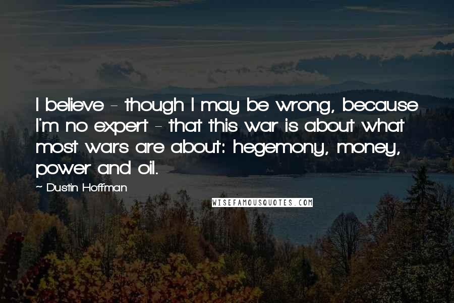 Dustin Hoffman Quotes: I believe - though I may be wrong, because I'm no expert - that this war is about what most wars are about: hegemony, money, power and oil.