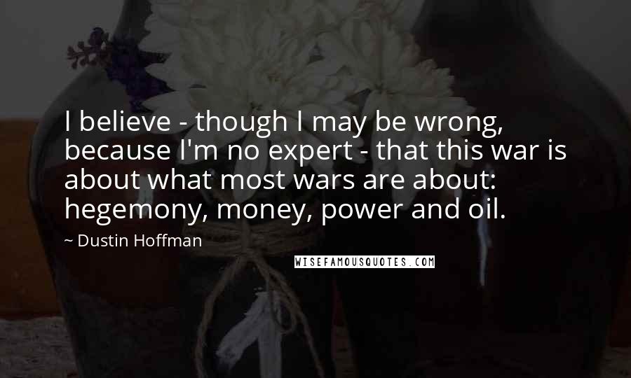 Dustin Hoffman Quotes: I believe - though I may be wrong, because I'm no expert - that this war is about what most wars are about: hegemony, money, power and oil.