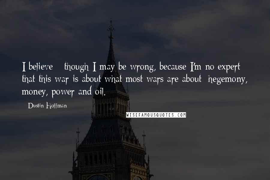 Dustin Hoffman Quotes: I believe - though I may be wrong, because I'm no expert - that this war is about what most wars are about: hegemony, money, power and oil.