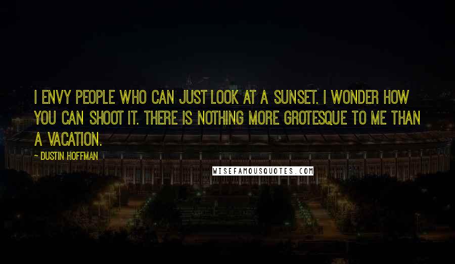 Dustin Hoffman Quotes: I envy people who can just look at a sunset. I wonder how you can shoot it. There is nothing more grotesque to me than a vacation.