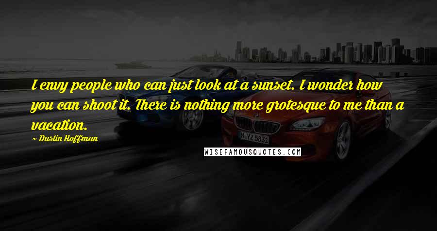 Dustin Hoffman Quotes: I envy people who can just look at a sunset. I wonder how you can shoot it. There is nothing more grotesque to me than a vacation.