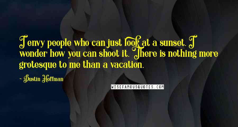 Dustin Hoffman Quotes: I envy people who can just look at a sunset. I wonder how you can shoot it. There is nothing more grotesque to me than a vacation.