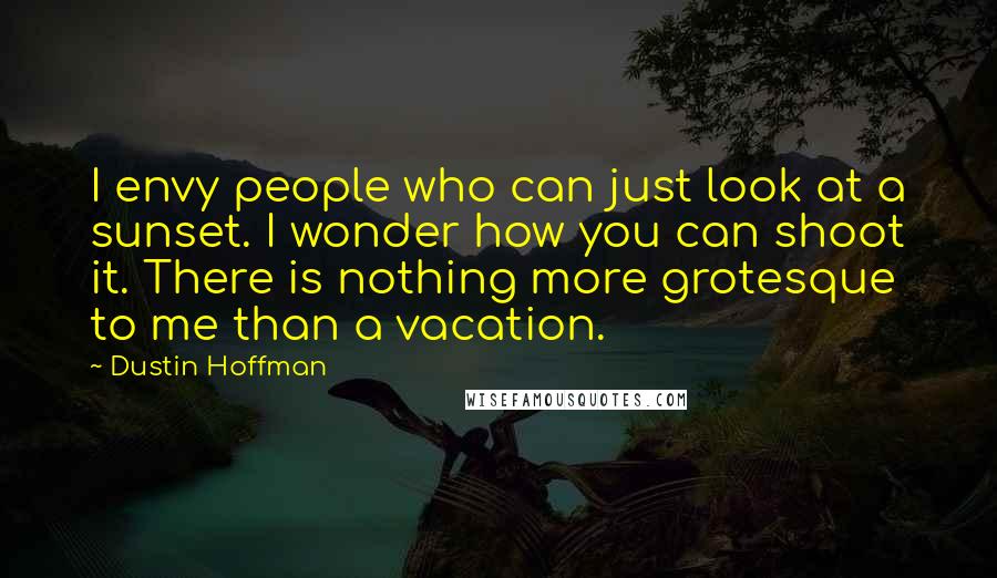 Dustin Hoffman Quotes: I envy people who can just look at a sunset. I wonder how you can shoot it. There is nothing more grotesque to me than a vacation.