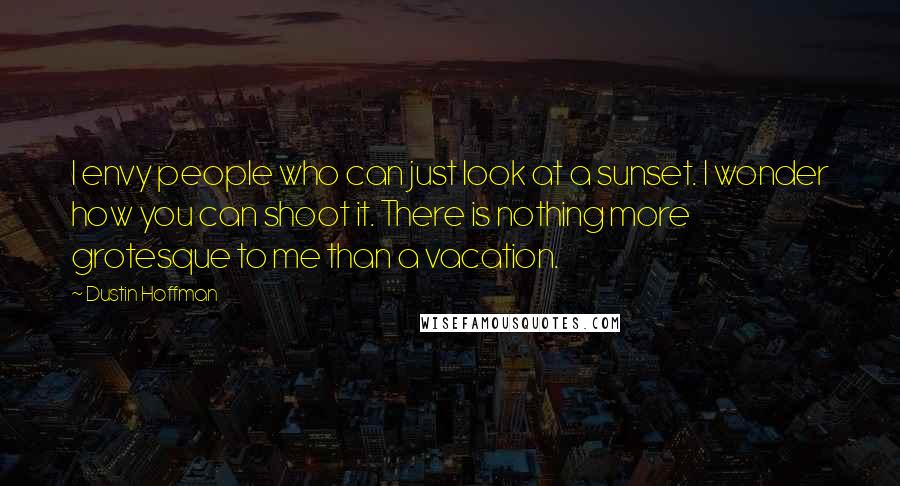 Dustin Hoffman Quotes: I envy people who can just look at a sunset. I wonder how you can shoot it. There is nothing more grotesque to me than a vacation.