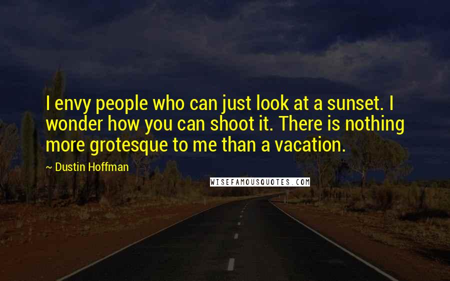 Dustin Hoffman Quotes: I envy people who can just look at a sunset. I wonder how you can shoot it. There is nothing more grotesque to me than a vacation.