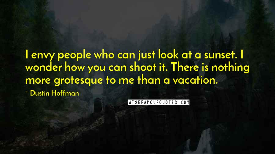 Dustin Hoffman Quotes: I envy people who can just look at a sunset. I wonder how you can shoot it. There is nothing more grotesque to me than a vacation.