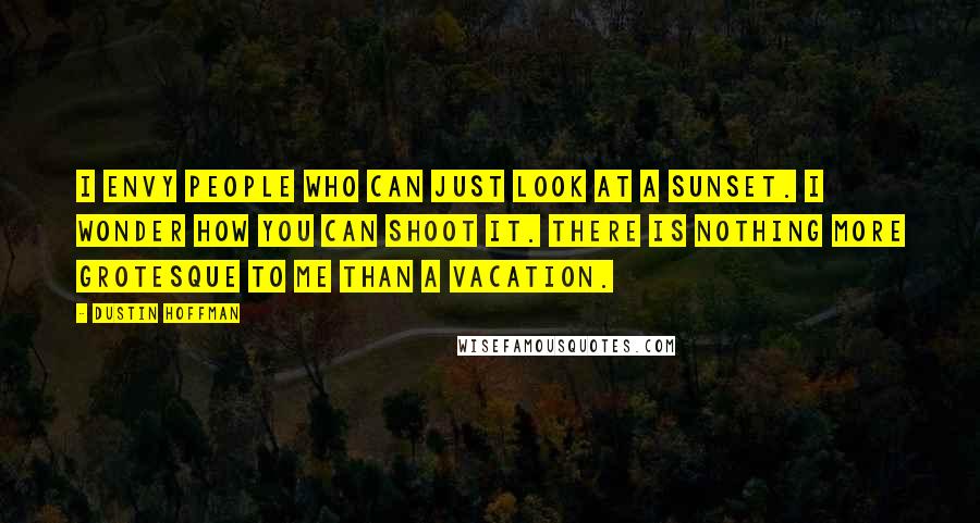 Dustin Hoffman Quotes: I envy people who can just look at a sunset. I wonder how you can shoot it. There is nothing more grotesque to me than a vacation.