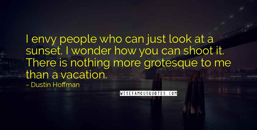 Dustin Hoffman Quotes: I envy people who can just look at a sunset. I wonder how you can shoot it. There is nothing more grotesque to me than a vacation.