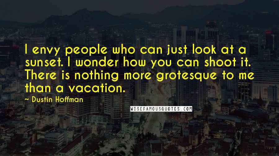 Dustin Hoffman Quotes: I envy people who can just look at a sunset. I wonder how you can shoot it. There is nothing more grotesque to me than a vacation.