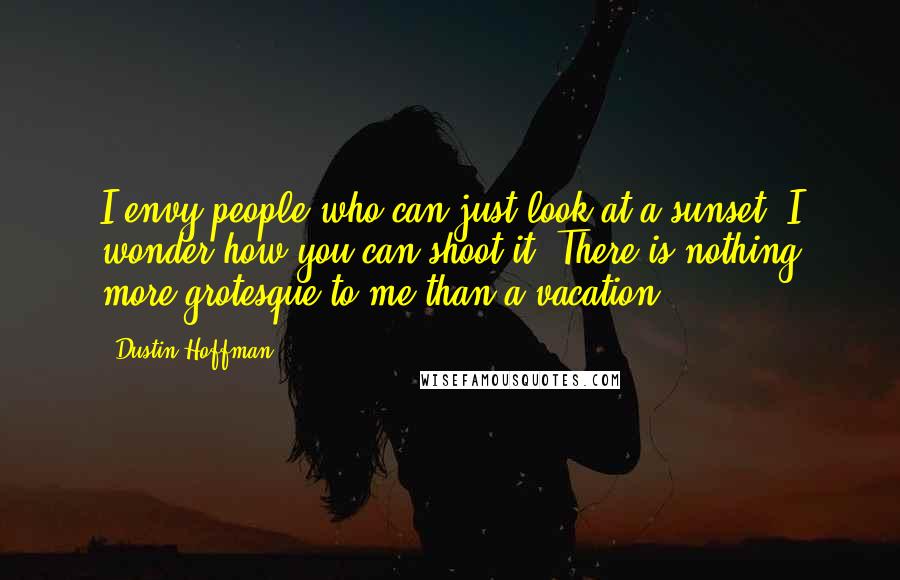 Dustin Hoffman Quotes: I envy people who can just look at a sunset. I wonder how you can shoot it. There is nothing more grotesque to me than a vacation.