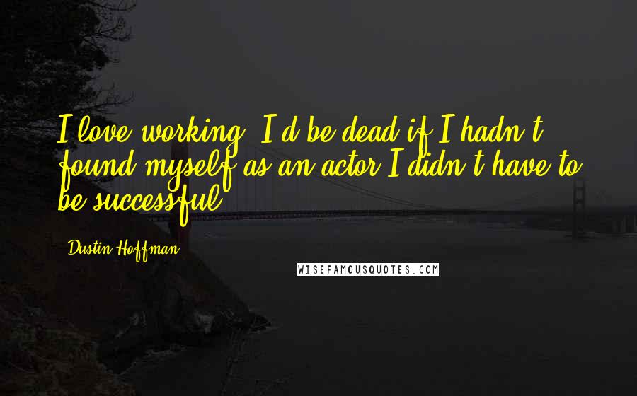 Dustin Hoffman Quotes: I love working, I'd be dead if I hadn't found myself as an actor I didn't have to be successful.