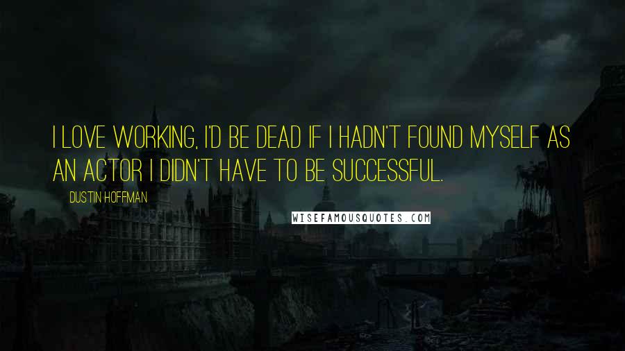 Dustin Hoffman Quotes: I love working, I'd be dead if I hadn't found myself as an actor I didn't have to be successful.