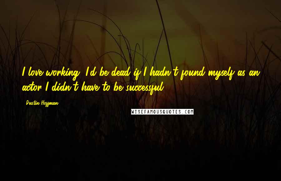 Dustin Hoffman Quotes: I love working, I'd be dead if I hadn't found myself as an actor I didn't have to be successful.