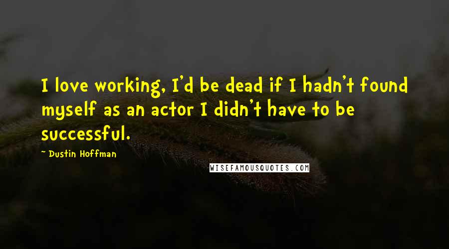 Dustin Hoffman Quotes: I love working, I'd be dead if I hadn't found myself as an actor I didn't have to be successful.